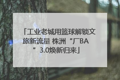 工业老城用篮球解锁文旅新流量 株洲“厂BA”3.0焕新归来